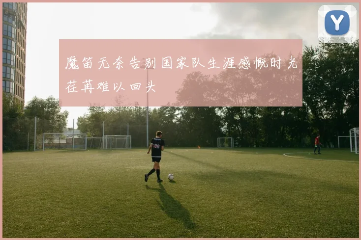 魔笛无奈告别国家队生涯感慨时光荏苒难以回头