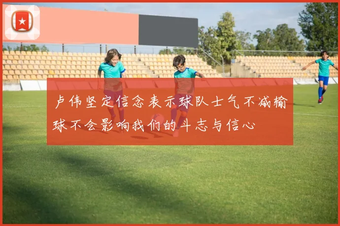 卢伟坚定信念表示球队士气不减输球不会影响我们的斗志与信心