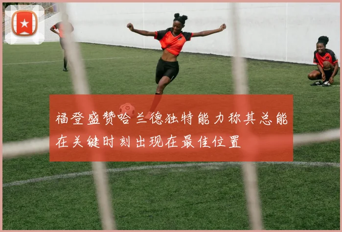 福登盛赞哈兰德独特能力称其总能在关键时刻出现在最佳位置