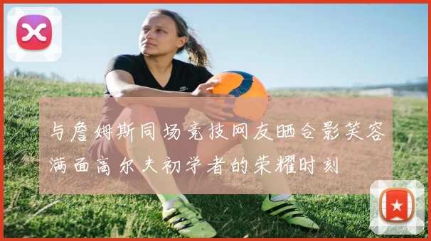 与詹姆斯同场竞技网友晒合影笑容满面高尔夫初学者的荣耀时刻