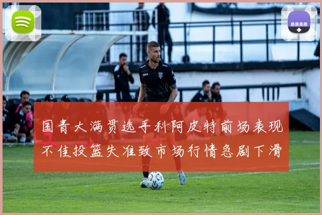 国青大满贯选手科阿皮特前场表现不佳投篮失准致市场行情急剧下滑