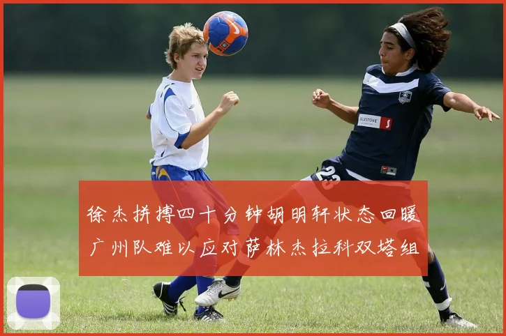 徐杰拼搏四十分钟胡明轩状态回暖广州队难以应对萨林杰拉科双塔组合
