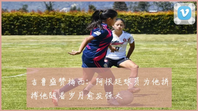 吉鲁盛赞梅西：阿根廷球员为他拼搏他随着岁月愈发强大