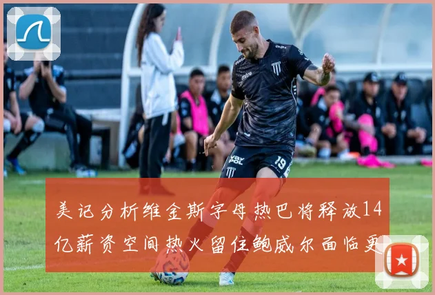 美记分析维金斯字母热巴将释放14亿薪资空间热火留住鲍威尔面临更大挑战