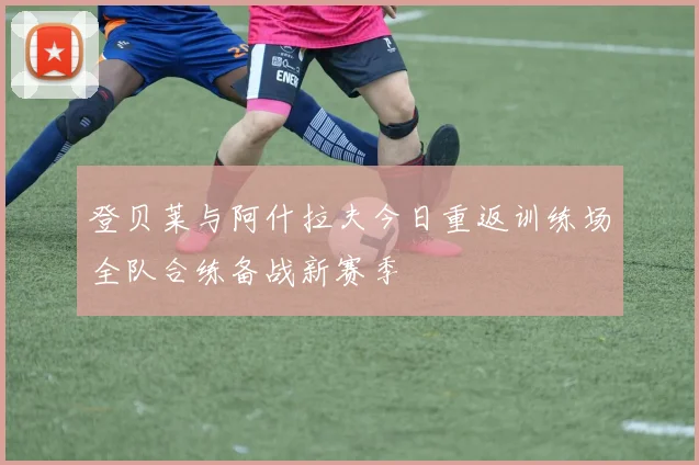 登贝莱与阿什拉夫今日重返训练场全队合练备战新赛季