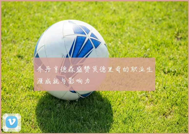 乔丹亨德森盛赞莫德里奇的职业生涯成就与影响力