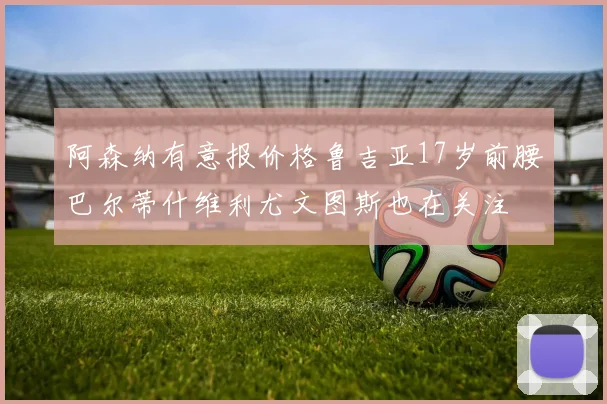 阿森纳有意报价格鲁吉亚17岁前腰巴尔蒂什维利尤文图斯也在关注