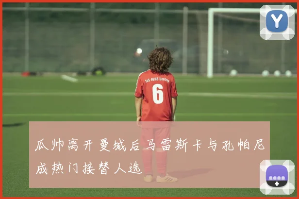 瓜帅离开曼城后马雷斯卡与孔帕尼成热门接替人选