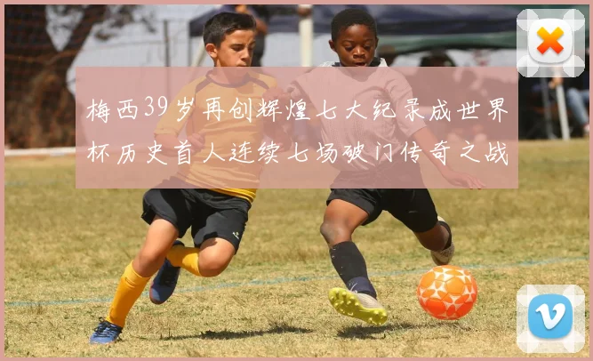 梅西39岁再创辉煌七大纪录成世界杯历史首人连续七场破门传奇之战