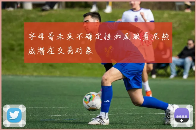 字母哥未来不确定性加剧狼勇尼热成潜在交易对象