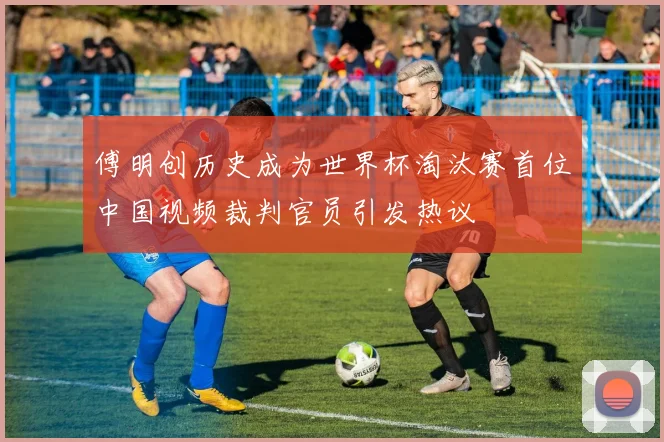 傅明创历史成为世界杯淘汰赛首位中国视频裁判官员引发热议