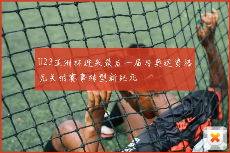U23亚洲杯迎来最后一届与奥运资格无关的赛事转型新纪元