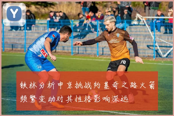 铁林分析申京挑战约基奇之路火箭频繁变动对其性格影响深远