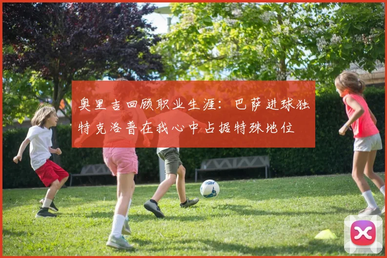奥里吉回顾职业生涯：巴萨进球独特克洛普在我心中占据特殊地位