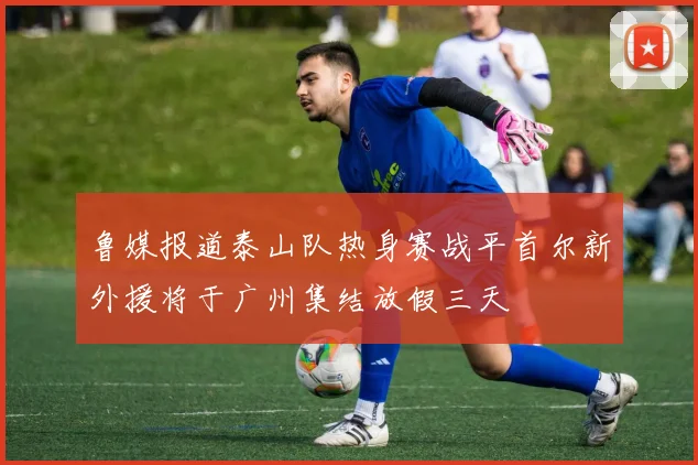 鲁媒报道泰山队热身赛战平首尔新外援将于广州集结放假三天