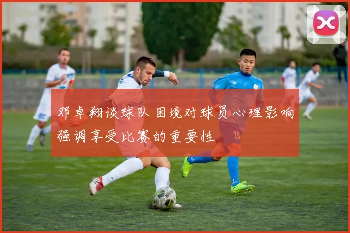 邓卓翔谈球队困境对球员心理影响强调享受比赛的重要性