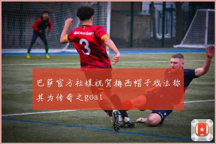 巴萨官方社媒祝贺梅西帽子戏法称其为传奇之goat