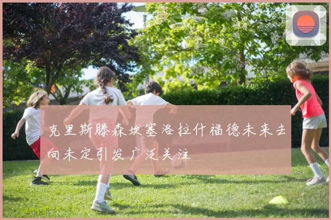 克里斯滕森坎塞洛拉什福德未来去向未定引发广泛关注