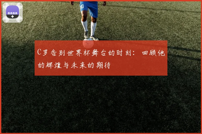 C罗告别世界杯舞台的时刻：回顾他的辉煌与未来的期待