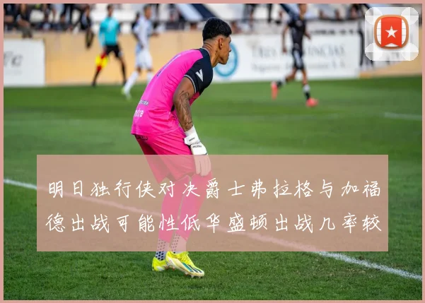 明日独行侠对决爵士弗拉格与加福德出战可能性低华盛顿出战几率较高