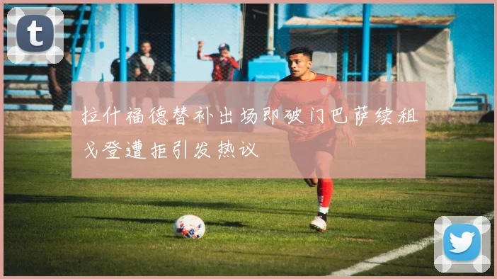 拉什福德替补出场即破门巴萨续租戈登遭拒引发热议