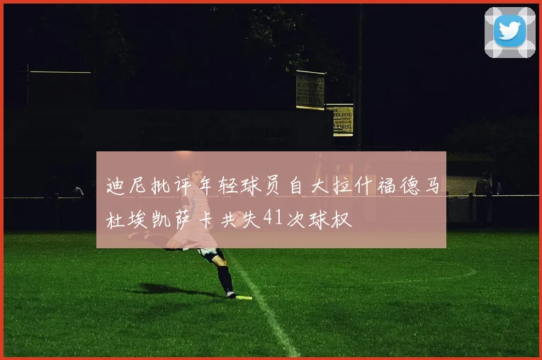 迪尼批评年轻球员自大拉什福德马杜埃凯萨卡共失41次球权