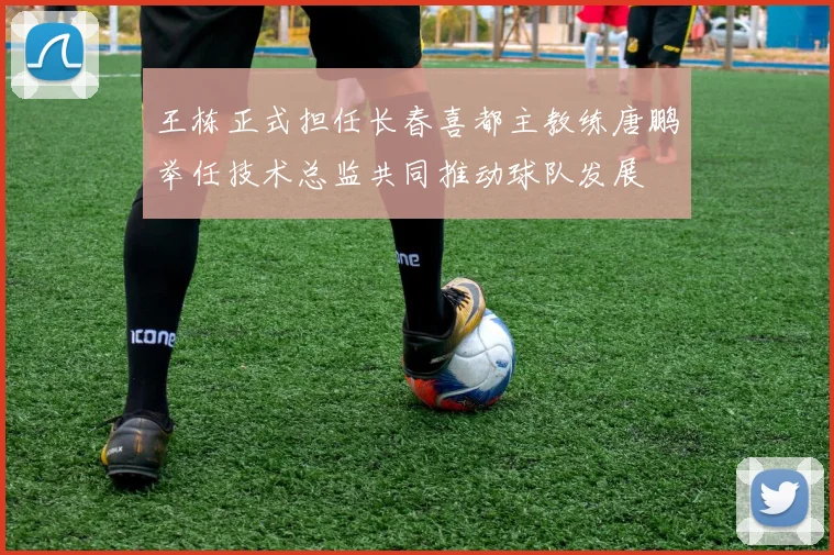王栋正式担任长春喜都主教练唐鹏举任技术总监共同推动球队发展